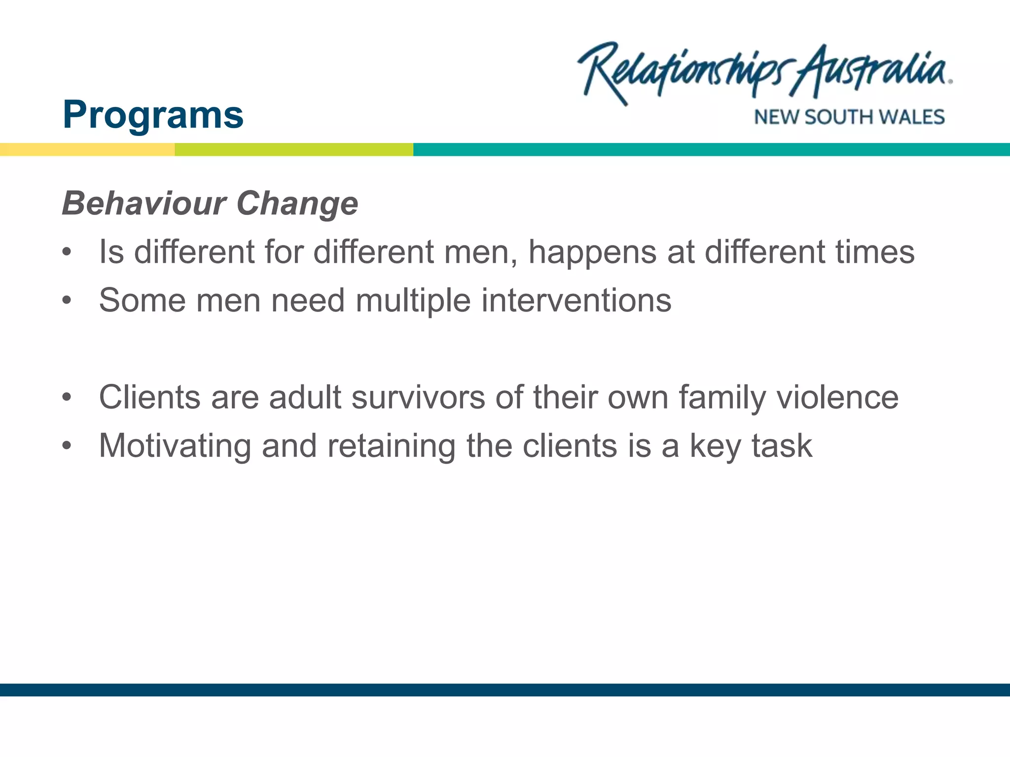 NEW SOUTH WALES
Behaviour Change
• Is different for different men, happens at different times
• Some men need multiple interventions
• Clients are adult survivors of their own family violence
• Motivating and retaining the clients is a key task
Programs
 