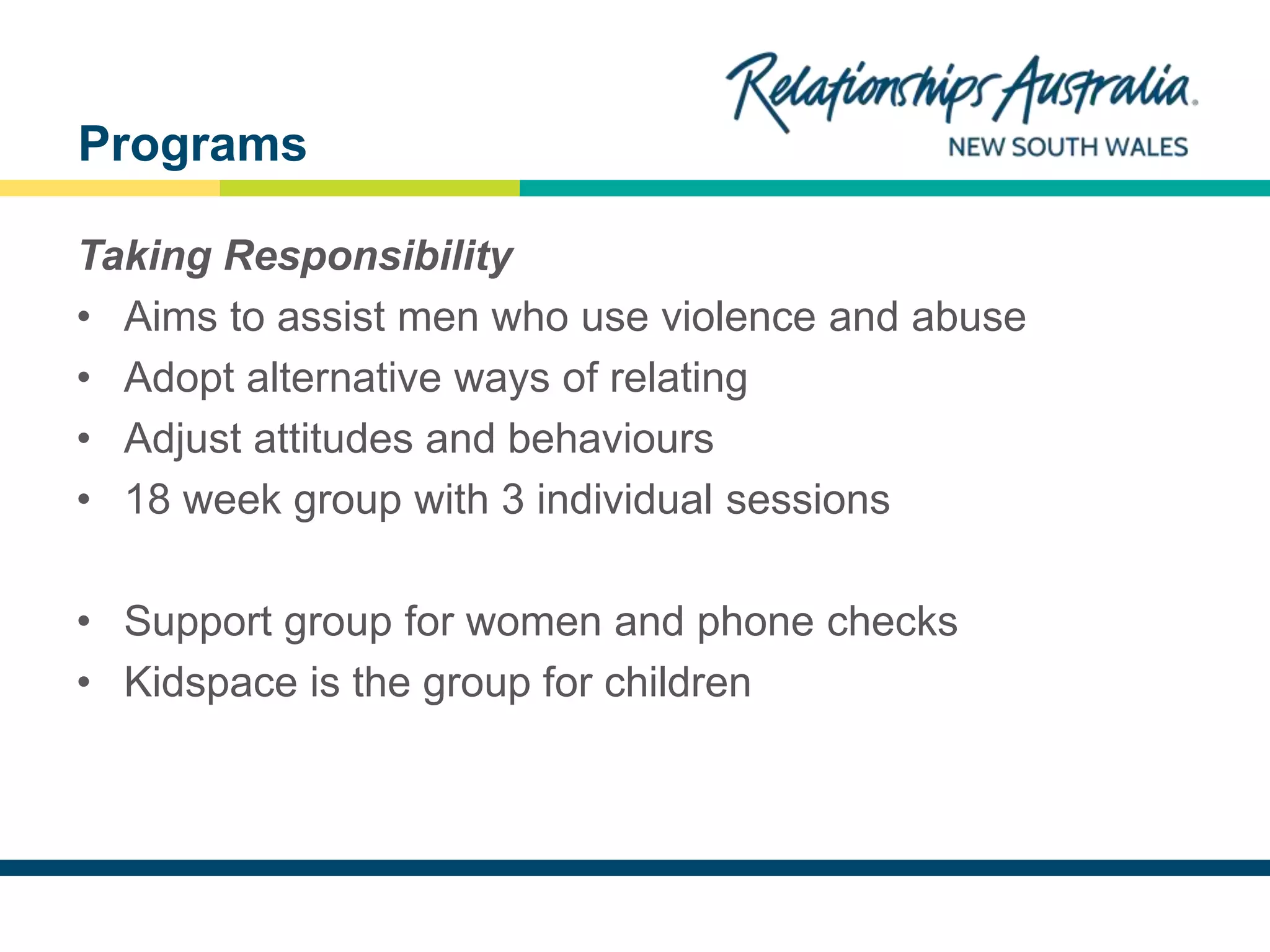 NEW SOUTH WALES
Taking Responsibility
• Aims to assist men who use violence and abuse
• Adopt alternative ways of relating
• Adjust attitudes and behaviours
• 18 week group with 3 individual sessions
• Support group for women and phone checks
• Kidspace is the group for children
Programs
 