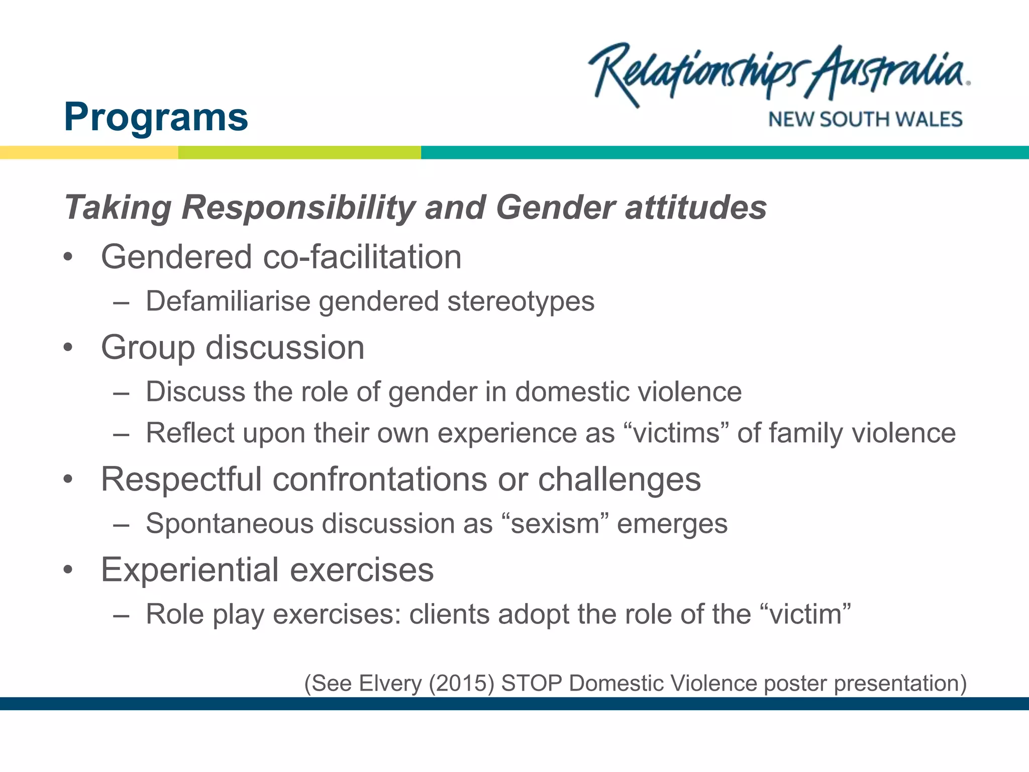 NEW SOUTH WALES
Taking Responsibility and Gender attitudes
• Gendered co-facilitation
– Defamiliarise gendered stereotypes
• Group discussion
– Discuss the role of gender in domestic violence
– Reflect upon their own experience as “victims” of family violence
• Respectful confrontations or challenges
– Spontaneous discussion as “sexism” emerges
• Experiential exercises
– Role play exercises: clients adopt the role of the “victim”
(See Elvery (2015) STOP Domestic Violence poster presentation)
Programs
 