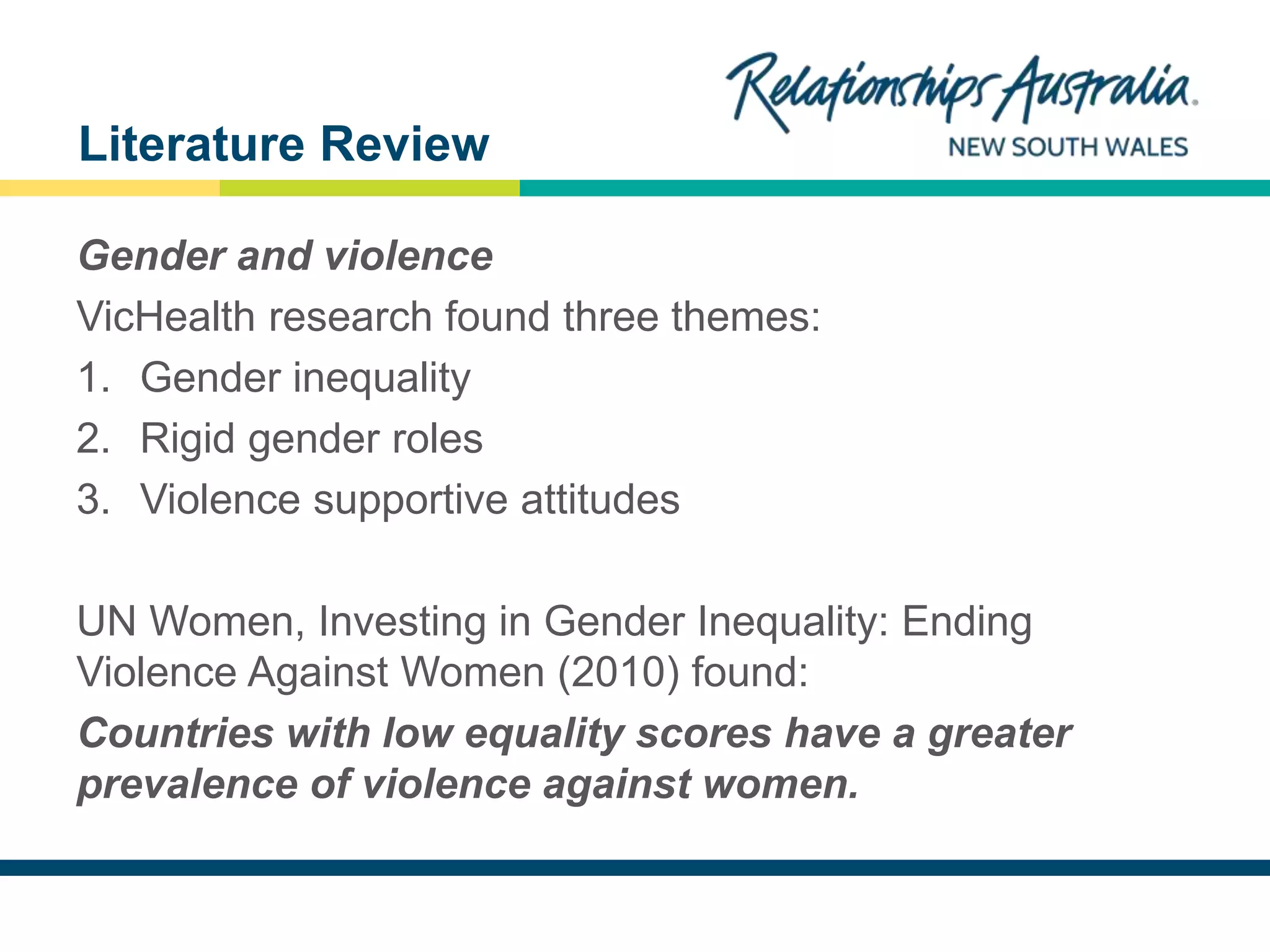 NEW SOUTH WALES
Gender and violence
VicHealth research found three themes:
1. Gender inequality
2. Rigid gender roles
3. Violence supportive attitudes
UN Women, Investing in Gender Inequality: Ending
Violence Against Women (2010) found:
Countries with low equality scores have a greater
prevalence of violence against women.
Literature Review
 