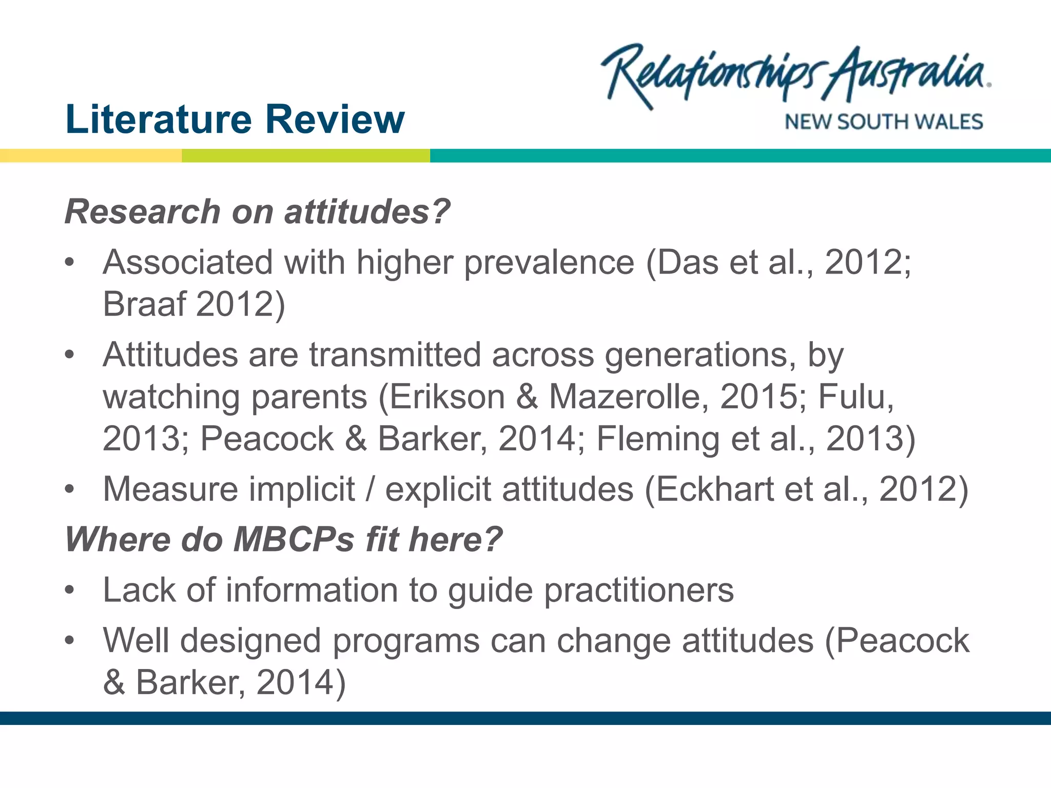NEW SOUTH WALES
Research on attitudes?
• Associated with higher prevalence (Das et al., 2012;
Braaf 2012)
• Attitudes are transmitted across generations, by
watching parents (Erikson & Mazerolle, 2015; Fulu,
2013; Peacock & Barker, 2014; Fleming et al., 2013)
• Measure implicit / explicit attitudes (Eckhart et al., 2012)
Where do MBCPs fit here?
• Lack of information to guide practitioners
• Well designed programs can change attitudes (Peacock
& Barker, 2014)
Literature Review
 