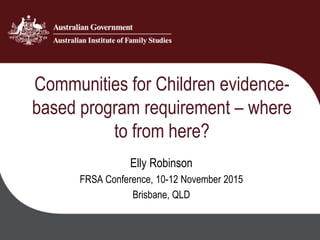 Communities for Children evidence-
based program requirement – where
to from here?
Elly Robinson
FRSA Conference, 10-12 November 2015
Brisbane, QLD
 