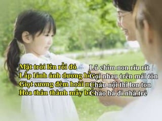 Mặt trời lên rồi đó
Lấp lánh ánh dương hồng
Giọt sương đêm hoài mong
Hóa thân thành mây biếc
Lũ chim non ríu rít
Gọi nhau trên mái tôn
Cháu nội thì lon ton
Chào bà đi nhà trẻ
 