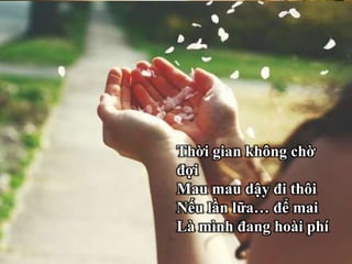 Thời gian trôi hớt hải
Sau mỗi buổi bình
minh
Là hoàng hôn đợi mình
Nhanh chân lên, hãy
vội!
Thời gian không chờ
đợi
Mau mau dậy đi thôi
Nếu lần lữa… để mai
Là mình đang hoài phí
 