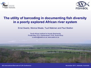 The utility of barcoding in documenting fish diversity
        in a poorly explored African river system
                        Ernst Swartz, Monica Mwale, Tuuli Makinen and Paul Skelton

                                           South African Institute for Aquatic Biodiversity
                                       Private Bag 1015, Grahamstown, 6140, South Africa
                                             e.swartz@saiab.ac.za; www.saiab.ac.za




4th International Barcode of Life Conference                                                  November 2011, Adelaide, Australia
 
