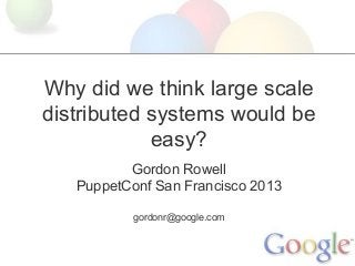 Why did we think large scale
distributed systems would be
easy?
Gordon Rowell
PuppetConf San Francisco 2013
gordonr@google.com
 