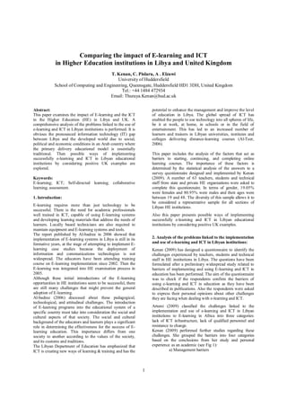 1
Comparing the impact of E-learning and ICT
in Higher Education institutions in Libya and United Kingdom
T. Kenan, C. Pislaru, A . Elzawi
University of Huddersfield
School of Computing and Engineering, Queensgate, Huddersfield HD 3DH, United Kingdom
Tel.: +44 1484 472934
Email: Thuraya.Kenan@hud.ac.uk
Abstract:
This paper examines the impact of E-learning and the ICT
in the Higher Education (HE) in Libya and UK. A
comprehensive analysis of the problems linked to the use of
e-learning and ICT in Libyan institutions is performed. It is
obvious the pronounced information technology (IT) gap
between Libya and the developed world due to social,
political and economic conditions in an Arab country where
the primary delivery educational model is essentially
traditional. Then possible ways of implementing
successfully e-learning and ICT in Libyan educational
institutions by considering positive UK examples are
explored.
Keywords:
E-learning; ICT; Self-directed learning; collaborative
learning; assessment.
1. Introduction:
E-learning requires more than just technology to be
successful. There is the need for academic professionals
well trained in ICT, capable of using E-learning systems
and developing learning materials that address the needs of
learners. Locally based technicians are also required to
maintain equipment and E-learning systems and tools.
The report published by Al-badree in 2006 showed that
implementation of E-learning systems in Libya is still in its
formative years, at the stage of attempting to implement E-
learning case studies because the deployment of
information and communications technologies is not
widespread. The educators have been attending training
course on E-learning implementation since 2002. Then the
E-learning was integrated into HE examination process in
2005.
Although these initial introductions of the E-learning
opportunities in HE institutions seem to be successful, there
are still many challenges that might prevent the general
adoption of E-learning.
Al-badree (2006) discussed about these pedagogical,
technological, and attitudinal challenges. The introduction
of E-learning programs into the educational system of a
specific country must take into consideration the social and
cultural aspects of that society. The social and cultural
background of the educators and learners plays a significant
role in determining the effectiveness for the success of E-
learning education. This importance differs from one
society to another according to the values of the society,
and its customs and traditions.
The Libyan Department of Education has emphasized that
ICT is creating new ways of learning & training and has the
potential to enhance the management and improve the level
of education in Libya. The global spread of ICT has
enabled the people to use technology into all spheres of life,
be it at work, at home, in schools or in the field of
entertainment. This has led to an increased number of
learners and trainers in Libyan universities, institutes and
colleges delivering distance-learning courses (Al-Teer,
2006).
This paper includes the analysis of the factors that act as
barriers to starting, continuing, and completing online
learning courses. The importance of these factors is
determined by the statistical analysis of the answers to a
survey questionnaire designed and implemented by Kenan
(2009). A number of 63 teachers, students and technical
staff from state and private HE organisations were asked to
complete this questionnaire. In terms of gender, 19.05%
were females and 80.95% were males and their ages were
between 19 and 48. The diversity of this sample allows it to
be considered a representative sample for all sections of
Libyan HE institutions.
Also this paper presents possible ways of implementing
successfully e-learning and ICT in Libyan educational
institutions by considering positive UK examples.
2. Analysis of the problems linked to the implementation
and use of e-learning and ICT in Libyan institutions:
Kenan (2009) has designed a questionnaire to identify the
challenges experienced by teachers, students and technical
staff in HE institutions in Libya. The questions have been
formulated after a preliminary widespread study related to
barriers of implementing and using E-learning and ICT in
education has been performed. The aim of the questionnaire
was to check if the respondents confirm the barriers of
using e-learning and ICT in education as they have been
described in publications. Also the respondents were asked
to express their personal opinions about other challenges
they are facing when dealing with e-learning and ICT.
Artemi (2009) classified the challenges linked to the
implementation and use of e-learning and ICT in Libyan
institutions to E-learning in Africa into three categories:
lack of ICT infrastructure, lack of qualified personnel and
resistance to change.
Kenan (2009) performed further studies regarding these
challenges. She grouped the barriers into four categories
based on the conclusions from her study and personal
experience as an academic (see Fig 1):
a) Management barriers
 