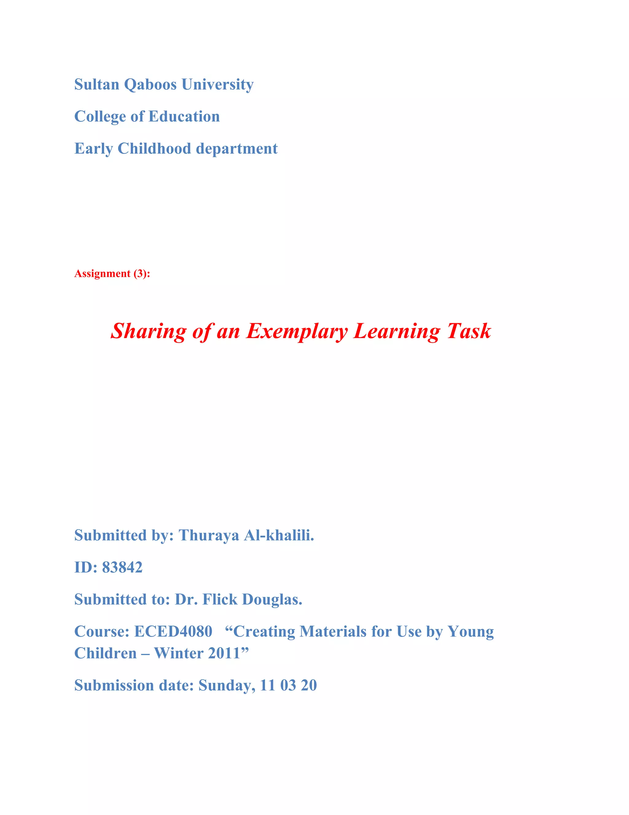 Sultan Qaboos University
College of Education
Early Childhood department




Assignment (3):




       Sharing of an Exemplary Learning Task




Submitted by: Thuraya Al-khalili.
ID: 83842
Submitted to: Dr. Flick Douglas.
Course: ECED4080 “Creating Materials for Use by Young
Children – Winter 2011”
Submission date: Sunday, 11 03 20
 