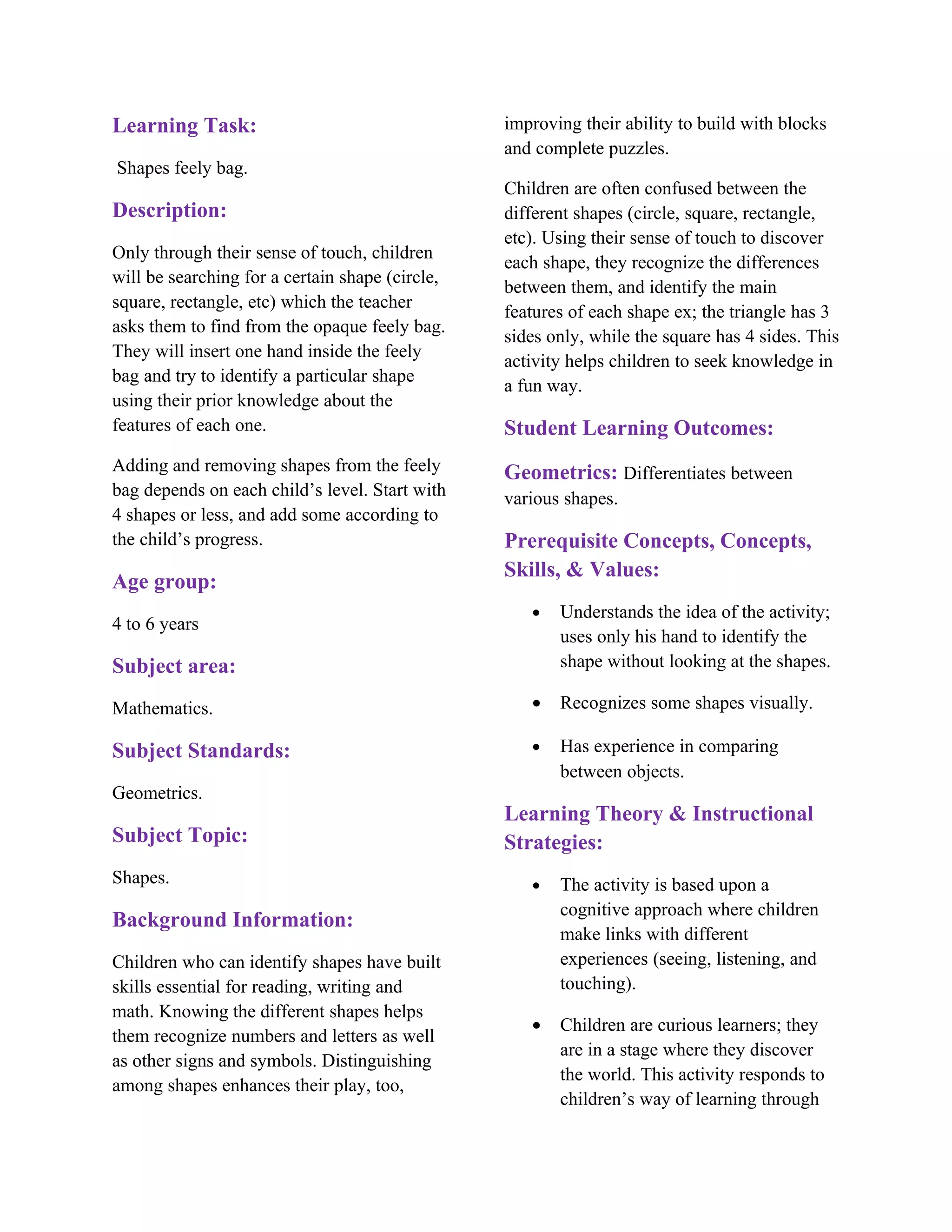 Learning Task:                                   improving their ability to build with blocks
                                                 and complete puzzles.
Shapes feely bag.
                                                 Children are often confused between the
Description:                                     different shapes (circle, square, rectangle,
                                                 etc). Using their sense of touch to discover
Only through their sense of touch, children
                                                 each shape, they recognize the differences
will be searching for a certain shape (circle,
                                                 between them, and identify the main
square, rectangle, etc) which the teacher
                                                 features of each shape ex; the triangle has 3
asks them to find from the opaque feely bag.
                                                 sides only, while the square has 4 sides. This
They will insert one hand inside the feely
                                                 activity helps children to seek knowledge in
bag and try to identify a particular shape
                                                 a fun way.
using their prior knowledge about the
features of each one.                            Student Learning Outcomes:
Adding and removing shapes from the feely        Geometrics: Differentiates between
bag depends on each child’s level. Start with    various shapes.
4 shapes or less, and add some according to
the child’s progress.                            Prerequisite Concepts, Concepts,
                                                 Skills, & Values:
Age group:
                                                    •   Understands the idea of the activity;
4 to 6 years
                                                        uses only his hand to identify the
Subject area:                                           shape without looking at the shapes.

Mathematics.                                        •   Recognizes some shapes visually.

Subject Standards:                                  •   Has experience in comparing
                                                        between objects.
Geometrics.
                                                 Learning Theory & Instructional
Subject Topic:                                   Strategies:
Shapes.                                             •   The activity is based upon a
                                                        cognitive approach where children
Background Information:
                                                        make links with different
Children who can identify shapes have built             experiences (seeing, listening, and
skills essential for reading, writing and               touching).
math. Knowing the different shapes helps
                                                    •   Children are curious learners; they
them recognize numbers and letters as well
                                                        are in a stage where they discover
as other signs and symbols. Distinguishing
                                                        the world. This activity responds to
among shapes enhances their play, too,
                                                        children’s way of learning through
 