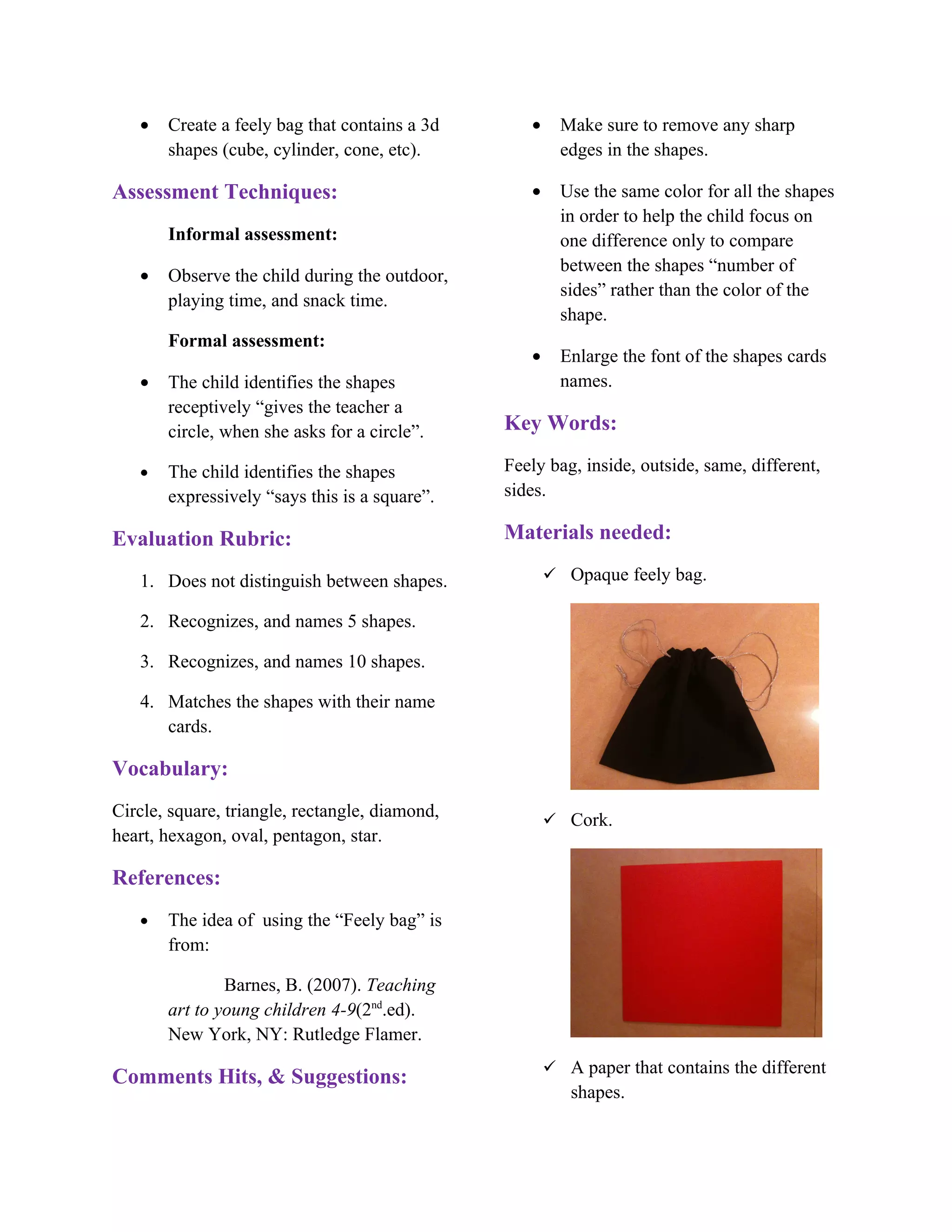 •   Create a feely bag that contains a 3d       •     Make sure to remove any sharp
       shapes (cube, cylinder, cone, etc).               edges in the shapes.

Assessment Techniques:                             •     Use the same color for all the shapes
                                                         in order to help the child focus on
       Informal assessment:                              one difference only to compare
                                                         between the shapes “number of
   •   Observe the child during the outdoor,
                                                         sides” rather than the color of the
       playing time, and snack time.
                                                         shape.
       Formal assessment:
                                                   •     Enlarge the font of the shapes cards
   •   The child identifies the shapes                   names.
       receptively “gives the teacher a
       circle, when she asks for a circle”.     Key Words:

   •   The child identifies the shapes          Feely bag, inside, outside, same, different,
       expressively “says this is a square”.    sides.

Evaluation Rubric:                              Materials needed:

   1. Does not distinguish between shapes.              Opaque feely bag.

   2. Recognizes, and names 5 shapes.

   3. Recognizes, and names 10 shapes.

   4. Matches the shapes with their name
      cards.

Vocabulary:
Circle, square, triangle, rectangle, diamond,           Cork.
heart, hexagon, oval, pentagon, star.

References:
   •   The idea of using the “Feely bag” is
       from:

               Barnes, B. (2007). Teaching
       art to young children 4-9(2nd.ed).
       New York, NY: Rutledge Flamer.
                                                        A paper that contains the different
Comments Hits, & Suggestions:
                                                          shapes.
 