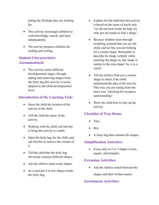 hiding the 2d shape they are looking        •   Explain for the child that this activity
      for.                                            is based on the sense of touch only
                                                      “we do not look inside the bag; we
  •   This activity encourages children to            only put our hands to find a shape”.
      seek knowledge, search, and learn
      independently.                              •   Because children learn through
                                                      modeling, pretend that you are the
  •   The activity prepares children for              child, and act like you are looking
      reading and writing.                            for a certain shape. Remember to
                                                      describe the shape verbally while
Student Characteristics
                                                      touching the shape ex, this shape is
Accommodated:                                         similar to the coin shape! So, it is a
  •   This activity meets different                   circle!
      developmental stages; through               •   Tell the child to find you a certain
      adding and removing shapes from                 shape to check if the child
      the feely bag this activity is easily           understood the idea of the activity.
      adapted to the child developmental              This way you are stating from the
      level.                                          basic way “checking for receptive
                                                      understanding”
Introduction of the Learning Task:
                                                  •   Show the child how to tidy-up the
  •   Show the child the location of the
                                                      activity.
      activity in the shelf.

  •   Tell the child the name of the
                                               Checklist of Tray Items:
      activity.                                   •   Tray.
  •   Walking with the child, ask himher         •   Box
      to bring the activity to a table.
                                                  •   A feely bag that contains the shapes.
  •   Open the feely bag for the child, and
      ask himher to remove the content of     Simplification Activities:
      it.
                                                  •   Focus only in 2 or 3 shapes (circle,
  •   Tell the child that the feely bag               square, and triangle).
      obviously contains different shapes.
                                               Extension Activities:
  •   Ask the child to name some shapes.
                                                  •   Ask the child to match between the
  •   As a start put 4 or less shapes inside
      the feely bag.                                  shapes and their written names.

                                               Enrichment Activities:
 