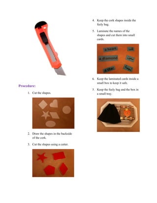 4. Keep the cork shapes inside the
                                             feely bag.

                                          5. Laminate the names of the
                                             shapes and cut them into small
                                             cards.




                                          6. Keep the laminated cards inside a
                                             small box to keep it safe.
Procedure:
                                          7. Keep the feely bag and the box in
     1. Cut the shapes.                      a small tray.




     2. Draw the shapes in the backside
        of the cork.

     3. Cut the shapes using a cutter.
 