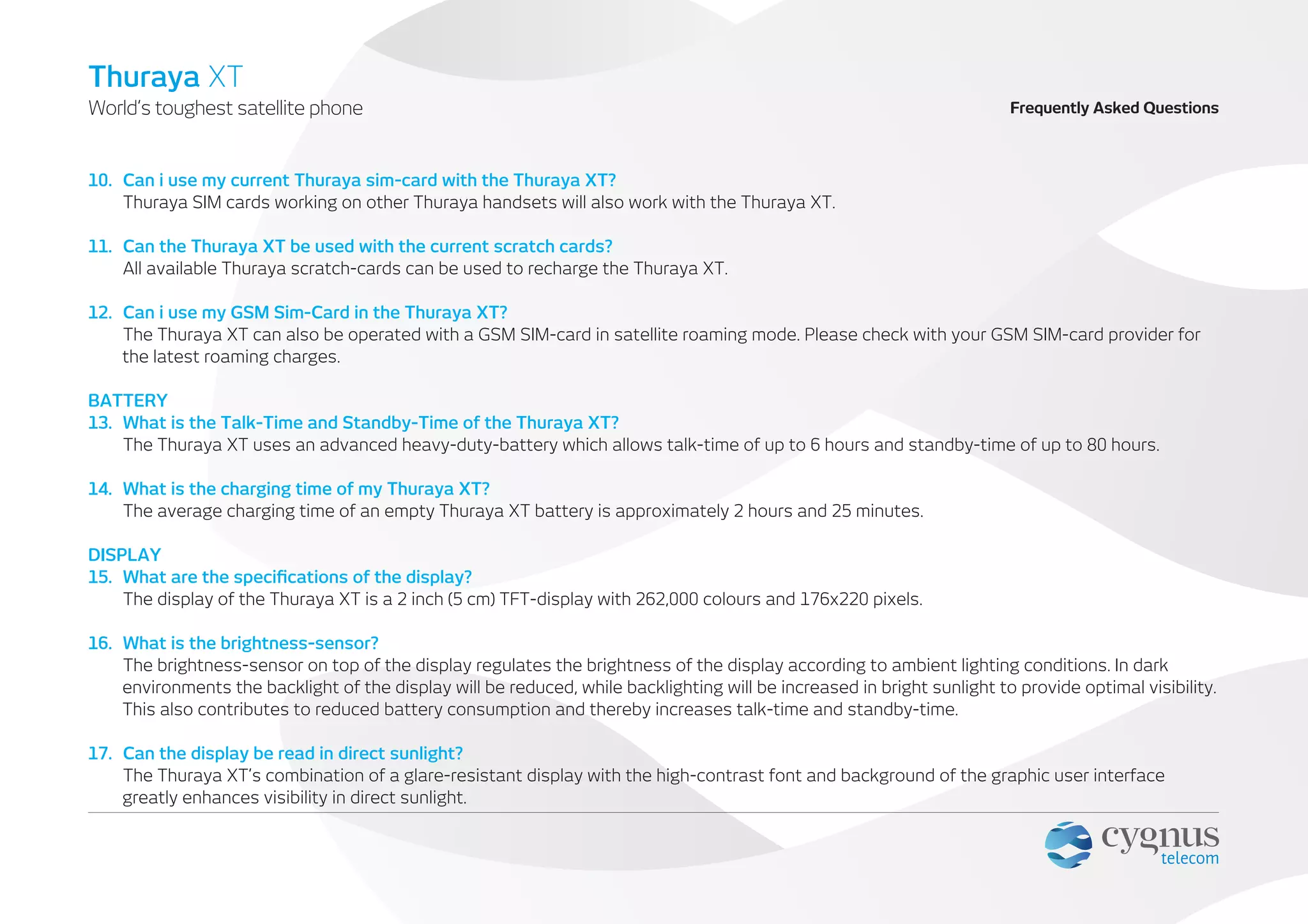 Frequently Asked QuestionsWorld’s toughest satellite phone
Thuraya XT
10. Can i use my current Thuraya sim-card with the Thuraya XT?
Thuraya SIM cards working on other Thuraya handsets will also work with the Thuraya XT.
11. Can the Thuraya XT be used with the current scratch cards?
All available Thuraya scratch-cards can be used to recharge the Thuraya XT.
12. Can i use my GSM Sim-Card in the Thuraya XT?
The Thuraya XT can also be operated with a GSM SIM-card in satellite roaming mode. Please check with your GSM SIM-card provider for
the latest roaming charges.
BATTERY
13. What is the Talk-Time and Standby-Time of the Thuraya XT?
The Thuraya XT uses an advanced heavy-duty-battery which allows talk-time of up to 6 hours and standby-time of up to 80 hours.
14. What is the charging time of my Thuraya XT?
The average charging time of an empty Thuraya XT battery is approximately 2 hours and 25 minutes.
DISPLAY
15. What are the speciﬁcations of the display?
The display of the Thuraya XT is a 2 inch (5 cm) TFT-display with 262,000 colours and 176x220 pixels.
16. What is the brightness-sensor?
The brightness-sensor on top of the display regulates the brightness of the display according to ambient lighting conditions. In dark
environments the backlight of the display will be reduced, while backlighting will be increased in bright sunlight to provide optimal visibility.
This also contributes to reduced battery consumption and thereby increases talk-time and standby-time.
17. Can the display be read in direct sunlight?
The Thuraya XT’s combination of a glare-resistant display with the high-contrast font and background of the graphic user interface
greatly enhances visibility in direct sunlight.
 