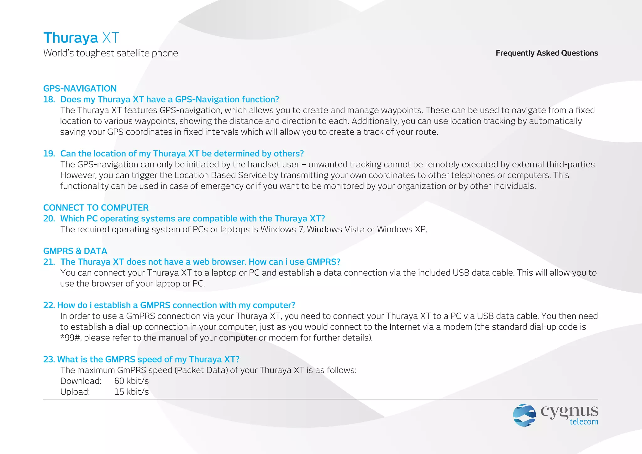 GPS-NAVIGATION
18. Does my Thuraya XT have a GPS-Navigation function?
The Thuraya XT features GPS-navigation, which allows you to create and manage waypoints. These can be used to navigate from a ﬁxed
location to various waypoints, showing the distance and direction to each. Additionally, you can use location tracking by automatically
saving your GPS coordinates in ﬁxed intervals which will allow you to create a track of your route.
19. Can the location of my Thuraya XT be determined by others?
The GPS-navigation can only be initiated by the handset user – unwanted tracking cannot be remotely executed by external third-parties.
However, you can trigger the Location Based Service by transmitting your own coordinates to other telephones or computers. This
functionality can be used in case of emergency or if you want to be monitored by your organization or by other individuals.
CONNECT TO COMPUTER
20. Which PC operating systems are compatible with the Thuraya XT?
The required operating system of PCs or laptops is Windows 7, Windows Vista or Windows XP.
GMPRS & DATA
21. The Thuraya XT does not have a web browser. How can i use GMPRS?
You can connect your Thuraya XT to a laptop or PC and establish a data connection via the included USB data cable. This will allow you to
use the browser of your laptop or PC.
22. How do i establish a GMPRS connection with my computer?
In order to use a GmPRS connection via your Thuraya XT, you need to connect your Thuraya XT to a PC via USB data cable. You then need
to establish a dial-up connection in your computer, just as you would connect to the Internet via a modem (the standard dial-up code is
*99#, please refer to the manual of your computer or modem for further details).
23. What is the GMPRS speed of my Thuraya XT?
The maximum GmPRS speed (Packet Data) of your Thuraya XT is as follows:
Download: 60 kbit/s
Upload: 15 kbit/s
Frequently Asked QuestionsWorld’s toughest satellite phone
Thuraya XT
 