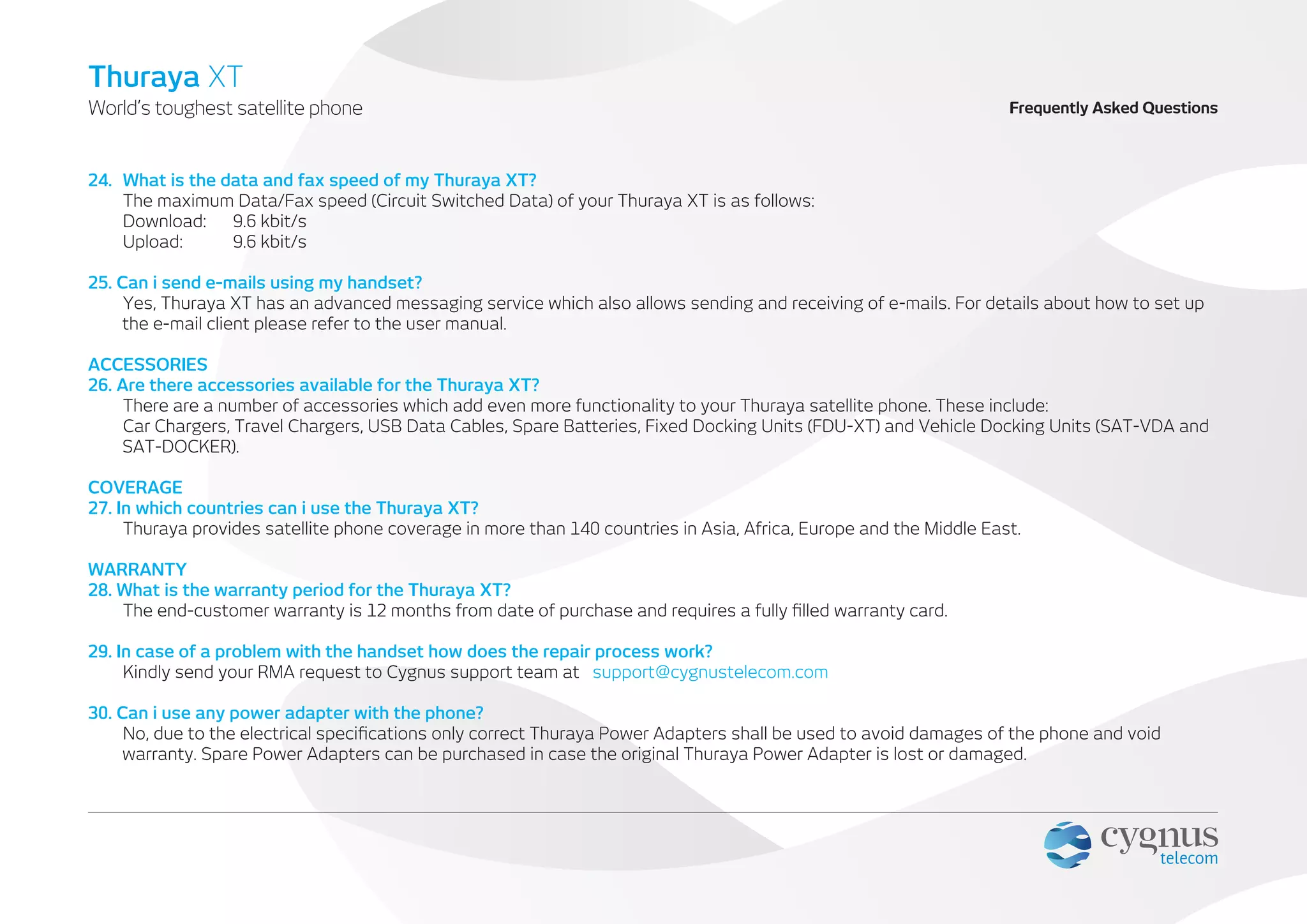 24. What is the data and fax speed of my Thuraya XT?
The maximum Data/Fax speed (Circuit Switched Data) of your Thuraya XT is as follows:
Download: 9.6 kbit/s
Upload: 9.6 kbit/s
25. Can i send e-mails using my handset?
Yes, Thuraya XT has an advanced messaging service which also allows sending and receiving of e-mails. For details about how to set up
the e-mail client please refer to the user manual.
ACCESSORIES
26. Are there accessories available for the Thuraya XT?
There are a number of accessories which add even more functionality to your Thuraya satellite phone. These include:
Car Chargers, Travel Chargers, USB Data Cables, Spare Batteries, Fixed Docking Units (FDU-XT) and Vehicle Docking Units (SAT-VDA and
SAT-DOCKER).
COVERAGE
27. In which countries can i use the Thuraya XT?
Thuraya provides satellite phone coverage in more than 140 countries in Asia, Africa, Europe and the Middle East.
WARRANTY
28. What is the warranty period for the Thuraya XT?
The end-customer warranty is 12 months from date of purchase and requires a fully ﬁlled warranty card.
29. In case of a problem with the handset how does the repair process work?
Kindly send your RMA request to Cygnus support team at support@cygnustelecom.com
30. Can i use any power adapter with the phone?
No, due to the electrical speciﬁcations only correct Thuraya Power Adapters shall be used to avoid damages of the phone and void
warranty. Spare Power Adapters can be purchased in case the original Thuraya Power Adapter is lost or damaged.
World’s toughest satellite phone
Thuraya XT
Frequently Asked Questions
 