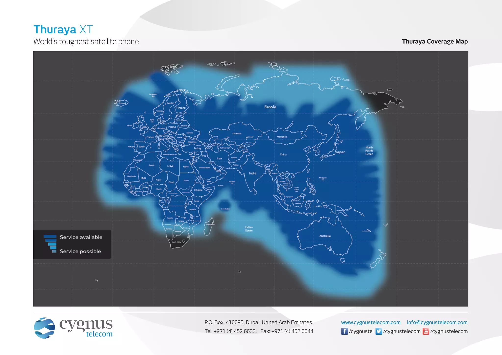 World’s toughest satellite phone
Thuraya XT
P.O. Box. 410095, Dubai. United Arab Emirates.
Tel: +971 (4) 452 6633, Fax: +971 (4) 452 6644
www.cygnustelecom.com info@cygnustelecom.com
/cygnustelecom/cygnustel /cygnustelecom
Thuraya Coverage Map
 