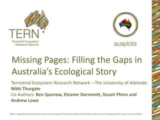 Missing Pages: Filling the Gaps in
Australia’s Ecological Story
Terrestrial Ecosystem Research Network – The University of Adelaide:
Nikki Thurgate
Co-Authors: Ben Sparrow, Eleanor Dormontt, Stuart Phinn and
Andrew Lowe

 