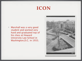 ICON


Marshall was a very good
student and worked very
hard and graduated top of
his class at Howard
University Law School in
Washington,D.C. in 1933.
 