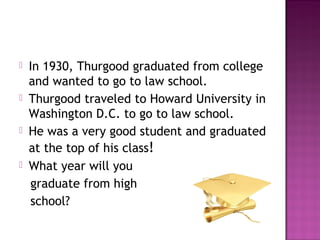 







In 1930, Thurgood graduated from college
and wanted to go to law school.
Thurgood traveled to Howard University in
Washington D.C. to go to law school.
He was a very good student and graduated
at the top of his class!
What year will you
graduate from high
school?

 