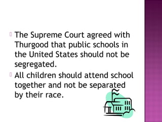 



The Supreme Court agreed with
Thurgood that public schools in
the United States should not be
segregated.
All children should attend school
together and not be separated
by their race.

 