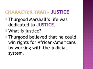 



Thurgood Marshall’s life was
dedicated to JUSTICE.
What is justice?
Thurgood believed that he could
win rights for African-Americans
by working with the judicial
system.

 