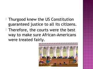 



Thurgood knew the US Constitution
guaranteed justice to all its citizens.
Therefore, the courts were the best
way to make sure African-Americans
were treated fairly.

 
