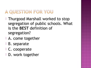 






Thurgood Marshall worked to stop
segregation of public schools. What
is the BEST definition of
segregation?
A. come together
B. separate
C. cooperate
D. work together

 
