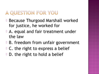 





Because Thurgood Marshall worked
for justice, he worked for
A. equal and fair treatment under
the law
B. freedom from unfair government
C. the right to express a belief
D. the right to hold a belief

 
