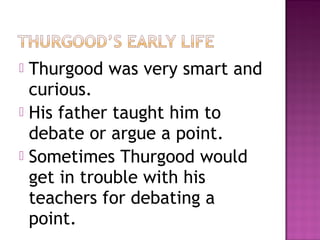 Thurgood was very smart and
curious.
 His father taught him to
debate or argue a point.
 Sometimes Thurgood would
get in trouble with his
teachers for debating a
point.


 