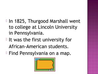 





In 1825, Thurgood Marshall went
to college at Lincoln University
in Pennsylvania.
It was the first university for
African-American students.
Find Pennsylvania on a map.

 