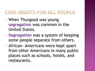 




When Thurgood was young
segregation was common in the
United States.
Segregation was a system of keeping
some people separate from others.
African- Americans were kept apart
from other Americans in many public
places such as schools, hotels, and
restaurants.

 