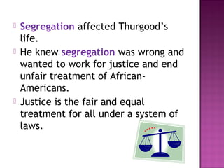 





Segregation affected Thurgood’s
life.
He knew segregation was wrong and
wanted to work for justice and end
unfair treatment of AfricanAmericans.
Justice is the fair and equal
treatment for all under a system of
laws.

 