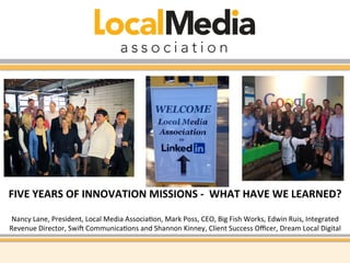 FIVE 
YEARS 
OF 
INNOVATION 
MISSIONS 
-­‐ 
WHAT 
HAVE 
WE 
LEARNED? 
Nancy 
Lane, 
President, 
Local 
Media 
Associa4on, 
Mark 
Poss, 
CEO, 
Big 
Fish 
Works, 
Edwin 
Ruis, 
Integrated 
Revenue 
Director, 
SwiE 
Communica4ons 
and 
Shannon 
Kinney, 
Client 
Success 
Officer, 
Dream 
Local 
Digital 
 