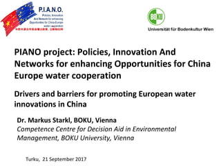 PIANO project: Policies, Innovation And
Networks for enhancing Opportunities for China
Europe water cooperation
Drivers and barriers for promoting European water
innovations in China
Dr. Markus Starkl, BOKU, Vienna
Competence Centre for Decision Aid in Environmental
Management, BOKU University, Vienna
Turku, 21 September 2017
 