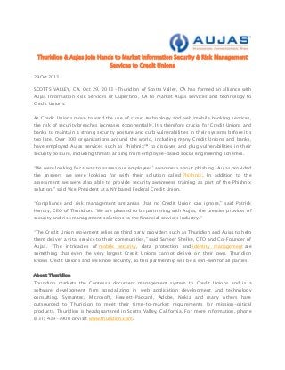 Thuridion & Aujas Join Hands to Market Information Security & Risk Management
Services to Credit Unions
29 Oct 2013

SCOTTS VALLEY, CA, Oct 29, 2013 –Thuridion of Scotts Valley, CA has formed an alliance with
Aujas Information Risk Services of Cupertino, CA to market Aujas services and technology to
Credit Unions.
As Credit Unions move toward the use of cloud technology and web/mobile banking services,
the risk of security breaches increases exponentially. It’s therefore crucial for Credit Unions and
banks to maintain a strong security posture and curb vulnerabilities in their systems before it’s
too late. Over 300 organizations around the world, including many Credit Unions and banks,
have employed Aujas services such as Phishnix™ to discover and plug vulnerabilities in their
security posture, including threats arising from employee-based social engineering schemes.
“We were looking for a way to assess our employees’ awareness about phishing. Aujas provided
the answers we were looking for with their solution called Phishnix. In addition to the
assessment we were also able to provide security awareness training as part of the Phishnix
solution." said Vice President at a NY based Federal Credit Union.
“Compliance and risk management are areas that no Credit Union can ignore,” said Patrick
Hendry, CEO of Thuridion. “We are pleased to be partnering with Aujas, the premier provider of
security and risk management solutions to the financial services industry.”
“The Credit Union movement relies on third party providers such as Thuridion and Aujas to help
them deliver a vital service to their communities,” said Sameer Shelke, CTO and Co-Founder of
Aujas. “The intricacies of mobile security, data protection and identity management are
something that even the very largest Credit Unions cannot deliver on their own. Thuridion
knows Credit Unions and we know security, so this partnership will be a win-win for all parties.”
About Thuridion
Thuridion markets the Contessa document management system to Credit Unions and is a
software development firm specializing in web application development and technology
consulting. Symantec, Microsoft, Hewlett-Packard, Adobe, Nokia and many others have
outsourced to Thuridion to meet their time-to-market requirements for mission-critical
products. Thuridion is headquartered in Scotts Valley, California. For more information, phone
(831) 439-7900 or visit www.thuridion.com.

 