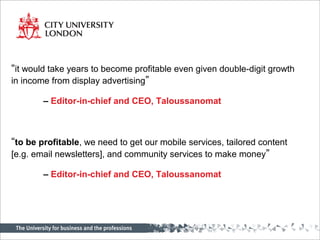 “it would take years to become profitable even given double-digit growth
in income from display advertising”
– Editor-in-chief and CEO, Taloussanomat
“to be profitable, we need to get our mobile services, tailored content
[e.g. email newsletters], and community services to make money”
– Editor-in-chief and CEO, Taloussanomat
 