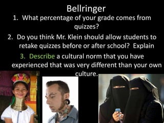 Bellringer
1. What percentage of your grade comes from
quizzes?
2. Do you think Mr. Klein should allow students to
retake quizzes before or after school? Explain
3. Describe a cultural norm that you have
experienced that was very different than your own
culture.
 