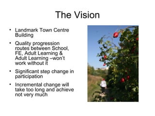 The Vision Landmark Town Centre Building Quality progression routes between School, FE, Adult Learning & Adult Learning –won’t work without it Significant step change in participation  Incremental change will take too long and achieve not very much 