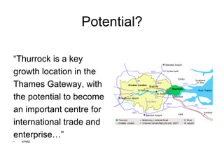 Potential? “ Thurrock is a key growth location in the Thames Gateway, with the potential to become  an important centre for  international trade and  enterprise…” KPMG 