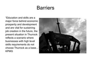 “ Education and skills are a major force behind economic prosperity and development and are vital for sustaining job creation in the future, the present situation in Thurrock reflects a scenario where businesses with high level skills requirements do not choose Thurrock as a base…”  KPMG Barriers 