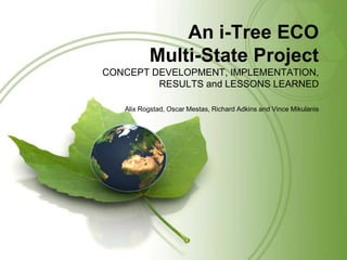 An i-Tree ECO
Multi-State Project
CONCEPT DEVELOPMENT, IMPLEMENTATION,
RESULTS and LESSONS LEARNED
Alix Rogstad, Oscar Mestas, Richard Adkins and Vince Mikulanis

 