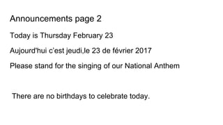 Announcements page 2
Today is Thursday February 23
Aujourd'hui c’est jeudi,le 23 de février 2017
Please stand for the singing of our National Anthem
There are no birthdays to celebrate today.
 