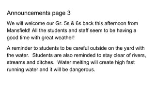 Announcements page 3
We will welcome our Gr. 5s & 6s back this afternoon from
Mansfield! All the students and staff seem to be having a
good time with great weather!
A reminder to students to be careful outside on the yard with
the water. Students are also reminded to stay clear of rivers,
streams and ditches. Water melting will create high fast
running water and it will be dangerous.
 