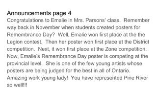 Announcements page 4
Congratulations to Emalie in Mrs. Parsons’ class. Remember
way back in November when students created posters for
Remembrance Day? Well, Emalie won first place at the the
Legion contest. Then her poster won first place at the District
competition. Next, it won first place at the Zone competition.
Now, Emalie’s Remembrance Day poster is competing at the
provincial level. She is one of the few young artists whose
posters are being judged for the best in all of Ontario.
Amazing work young lady! You have represented Pine River
so well!!!
 