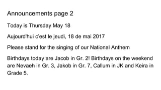 Announcements page 2
Today is Thursday May 18
Aujourd'hui c’est le jeudi, 18 de mai 2017
Please stand for the singing of our National Anthem
Birthdays today are Jacob in Gr. 2! Birthdays on the weekend
are Nevaeh in Gr. 3, Jakob in Gr. 7, Callum in JK and Keira in
Grade 5.
 