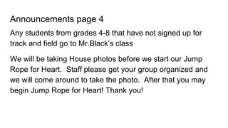 Announcements page 4
Any students from grades 4-8 that have not signed up for
track and field go to Mr.Black’s class
We will be taking House photos before we start our Jump
Rope for Heart. Staff please get your group organized and
we will come around to take the photo. After that you may
begin Jump Rope for Heart! Thank you!
 