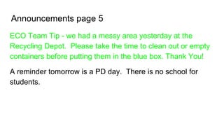 Announcements page 5
ECO Team Tip - we had a messy area yesterday at the
Recycling Depot. Please take the time to clean out or empty
containers before putting them in the blue box. Thank You!
A reminder tomorrow is a PD day. There is no school for
students.
 
