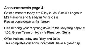 Announcements page 4
Gotcha winners today are Riley in Ms. Sloski’s Logan in
Mrs.Parsons and Maddy in Mr.I’s class
Please come down at first break.
Please bring your recycling down to the recycling depot at
1:30. Green Team on today is Rhea Lexi Stella
Office helpers today are Riley and Bella
This completes our announcements, have a great day!
 