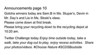 Announcements page 10
Gotcha winners today are Sam.B in Ms. Stupar’s, Devin in
Mr. Day’s and Lia in Ms. Sloski’s class.
Please come down at first break.
Please bring your recycling down to the recycling depot at
10:20 am.
Twitter Challenge today Enjoy time outside today, take a
walk, take your dog out to play, enjoy recess activities. Share
your photos/videos. #Choose Nature #SCDSBoutside
 