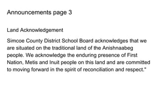 Announcements page 3
Land Acknowledgement
Simcoe County District School Board acknowledges that we
are situated on the traditional land of the Anishnaabeg
people. We acknowledge the enduring presence of First
Nation, Metis and Inuit people on this land and are committed
to moving forward in the spirit of reconciliation and respect."
 